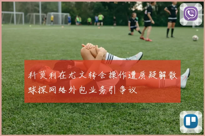 科莫利在尤文转会操作遭质疑解散球探网络外包业务引争议